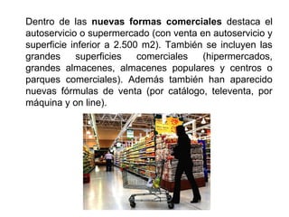 Dentro de las nuevas formas comerciales destaca el
autoservicio o supermercado (con venta en autoservicio y
superficie inferior a 2.500 m2). También se incluyen las
grandes superficies comerciales (hipermercados,
grandes almacenes, almacenes populares y centros o
parques comerciales). Además también han aparecido
nuevas fórmulas de venta (por catálogo, televenta, por
máquina y on line).
 