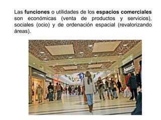 Las funciones o utilidades de los espacios comerciales
son económicas (venta de productos y servicios),
sociales (ocio) y de ordenación espacial (revalorizando
áreas).
 