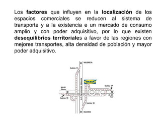 Los factores que influyen en la localización de los
espacios comerciales se reducen al sistema de
transporte y a la existencia e un mercado de consumo
amplio y con poder adquisitivo, por lo que existen
desequilibrios territoriales a favor de las regiones con
mejores transportes, alta densidad de población y mayor
poder adquisitivo.
 