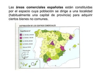Las áreas comerciales españolas están constituidas
por el espacio cuya población se dirige a una localidad
(habitualmente una capital de provincia) para adquirir
ciertos bienes no comunes.
 