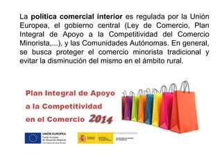 La política comercial interior es regulada por la Unión
Europea, el gobierno central (Ley de Comercio, Plan
Integral de Apoyo a la Competitividad del Comercio
Minorista,...), y las Comunidades Autónomas. En general,
se busca proteger el comercio minorista tradicional y
evitar la disminución del mismo en el ámbito rural.
 