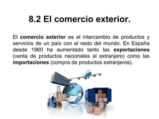 8.2 El comercio exterior.
El comercio exterior es el intercambio de productos y
servicios de un país con el resto del mundo. En España
desde 1960 ha aumentado tanto las exportaciones
(venta de productos nacionales al extranjero) como las
importaciones (compra de productos extranjeros).
 