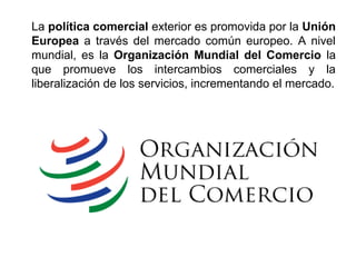 La política comercial exterior es promovida por la Unión
Europea a través del mercado común europeo. A nivel
mundial, es la Organización Mundial del Comercio la
que promueve los intercambios comerciales y la
liberalización de los servicios, incrementando el mercado.
 