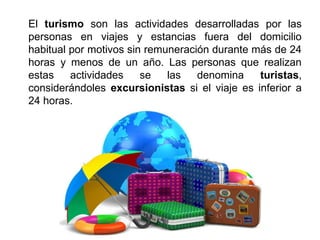 El turismo son las actividades desarrolladas por las
personas en viajes y estancias fuera del domicilio
habitual por motivos sin remuneración durante más de 24
horas y menos de un año. Las personas que realizan
estas actividades se las denomina turistas,
considerándoles excursionistas si el viaje es inferior a
24 horas.
 