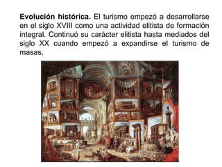 Evolución histórica. El turismo empezó a desarrollarse
en el siglo XVIII como una actividad elitista de formación
integral. Continuó su carácter elitista hasta mediados del
siglo XX cuando empezó a expandirse el turismo de
masas.
 