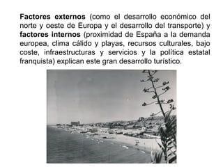 Factores externos (como el desarrollo económico del
norte y oeste de Europa y el desarrollo del transporte) y
factores internos (proximidad de España a la demanda
europea, clima cálido y playas, recursos culturales, bajo
coste, infraestructuras y servicios y la política estatal
franquista) explican este gran desarrollo turístico.
 