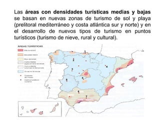Las áreas con densidades turísticas medias y bajas
se basan en nuevas zonas de turismo de sol y playa
(prelitoral mediterráneo y costa atlántica sur y norte) y en
el desarrollo de nuevos tipos de turismo en puntos
turísticos (turismo de nieve, rural y cultural).
 