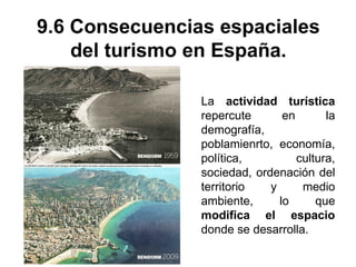 9.6 Consecuencias espaciales
del turismo en España.
La actividad turística
repercute en la
demografía,
poblamienrto, economía,
política, cultura,
sociedad, ordenación del
territorio y medio
ambiente, lo que
modifica el espacio
donde se desarrolla.
 