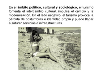 En el ámbito político, cultural y sociológico, el turismo
fomenta el intercambio cultural, impulsa el cambio y la
modernización. En el lado negativo, el turismo provoca la
pérdida de costumbres e identidad propia y puede llegar
a saturar servicios e infraestructuras.
 