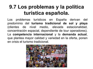 9.7 Los problemas y la política
turística española.
Los problemas turísticos en España derivan del
predominio del turismo tradicional de sol y playa
(clientes de nivel medio, elevada estacionalidad,
concentración espacial, dependiente de tour operadores).
La competencia internacional y la demanda actual,
que plantea mayor calidad y variedad en la oferta, ponen
en crisis el turismo tradicional.
 