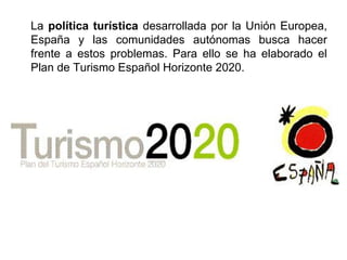 La política turística desarrollada por la Unión Europea,
España y las comunidades autónomas busca hacer
frente a estos problemas. Para ello se ha elaborado el
Plan de Turismo Español Horizonte 2020.
 