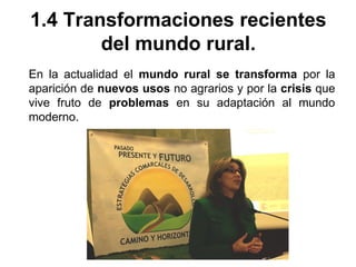 1.4 Transformaciones recientes
del mundo rural.
En la actualidad el mundo rural se transforma por la
aparición de nuevos usos no agrarios y por la crisis que
vive fruto de problemas en su adaptación al mundo
moderno.
 