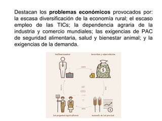 Destacan los problemas económicos provocados por:
la escasa diversificación de la economía rural; el escaso
empleo de las TICs; la dependencia agraria de la
industria y comercio mundiales; las exigencias de PAC
de seguridad alimentaria, salud y bienestar animal; y la
exigencias de la demanda.
 
