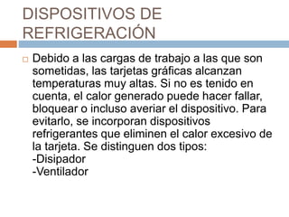 DISPOSITIVOS DE
REFRIGERACIÓN
 Debido a las cargas de trabajo a las que son
sometidas, las tarjetas gráficas alcanzan
temperaturas muy altas. Si no es tenido en
cuenta, el calor generado puede hacer fallar,
bloquear o incluso averiar el dispositivo. Para
evitarlo, se incorporan dispositivos
refrigerantes que eliminen el calor excesivo de
la tarjeta. Se distinguen dos tipos:
-Disipador
-Ventilador
 