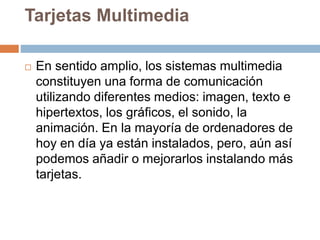 Tarjetas Multimedia
 En sentido amplio, los sistemas multimedia
constituyen una forma de comunicación
utilizando diferentes medios: imagen, texto e
hipertextos, los gráficos, el sonido, la
animación. En la mayoría de ordenadores de
hoy en día ya están instalados, pero, aún así
podemos añadir o mejorarlos instalando más
tarjetas.
 