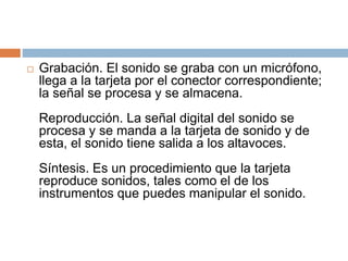  Grabación. El sonido se graba con un micrófono,
llega a la tarjeta por el conector correspondiente;
la señal se procesa y se almacena.
Reproducción. La señal digital del sonido se
procesa y se manda a la tarjeta de sonido y de
esta, el sonido tiene salida a los altavoces.
Síntesis. Es un procedimiento que la tarjeta
reproduce sonidos, tales como el de los
instrumentos que puedes manipular el sonido.
 