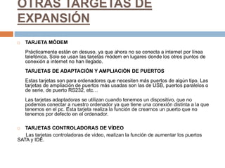 OTRAS TARGETAS DE
EXPANSIÓN
 TARJETA MÓDEM
Prácticamente están en desuso, ya que ahora no se conecta a internet por línea
telefónica. Solo se usan las tarjetas módem en lugares donde los otros puntos de
conexión a internet no han llegado.
TARJETAS DE ADAPTACIÓN Y AMPLIACIÓN DE PUERTOS
Estas tarjetas son para ordenadores que necesiten más puertos de algún tipo. Las
tarjetas de ampliación de puertos más usadas son las de USB, puertos paralelos o
de serie, de puerto RS232, etc…
Las tarjetas adaptadoras se utilizan cuando tenemos un dispositivo, que no
podemos conectar a nuestro ordenador ya que tiene una conexión distinta a la que
tenemos en el pc. Esta tarjeta realiza la función de crearnos un puerto que no
tenemos por defecto en el ordenador.
 TARJETAS CONTROLADORAS DE VÍDEO
Las tarjetas controladoras de video, realizan la función de aumentar los puertos
SATA y IDE.
 