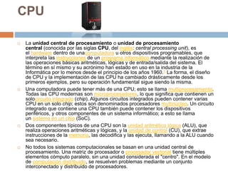 CPU
 La unidad central de procesamiento o unidad de procesamiento
central (conocida por las siglas CPU, del inglés: central processing unit), es
el hardware dentro de unacomputadora u otros dispositivos programables, que
interpreta las instrucciones de un programa informático mediante la realización de
las operaciones básicas aritméticas, lógicas y de entrada/salida del sistema. El
término en sí mismo y su acrónimo han estado en uso en la industria de la
Informática por lo menos desde el principio de los años 1960.1 La forma, el diseño
de CPU y la implementación de las CPU ha cambiado drásticamente desde los
primeros ejemplos, pero su operación fundamental sigue siendo la misma.
 Una computadora puede tener más de una CPU; esto se llama multiprocesamiento.
Todas las CPU modernas son microprocesadores, lo que significa que contienen un
solocircuito integrado (chip). Algunos circuitos integrados pueden contener varias
CPU en un solo chip; estos son denominados procesadores multinúcleo. Un circuito
integrado que contiene una CPU también puede contener los dispositivos
periféricos, y otros componentes de un sistema informático; a esto se llama
un sistema en un chip (SoC).
 Dos componentes típicos de una CPU son la unidad aritmético lógica (ALU), que
realiza operaciones aritméticas y lógicas, y la unidad de control (CU), que extrae
instrucciones de la memoria, las decodifica y las ejecuta, llamando a la ALU cuando
sea necesario.
 No todos los sistemas computacionales se basan en una unidad central de
procesamiento. Una matriz de procesador o procesador vectorial tiene múltiples
elementos cómputo paralelo, sin una unidad considerada el "centro". En el modelo
de computación distribuido, se resuelven problemas mediante un conjunto
interconectado y distribuido de procesadores.
 