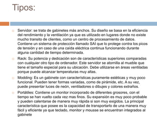 Tipos:
 Servidor: se trata de gabinetes más anchos. Su diseño se basa en la eficiencia
del rendimiento y la ventilación ya que es utilizado en lugares donde no existe
mucho transito de clientes, como un centro de procesamiento de datos.
Contiene un sistema de protección llamado SAI que lo protege contra los picos
de tensión y en caso de una caída eléctrica continua funcionando durante
alguna cantidad de tiempo determinada.
 Rack: Su potencia y dedicación son de características superiores comparadas
con cualquier otro tipo de ordenador. Este servidor se atornilla al mueble que
tiene el tamaño especial para su ubicación. Debe utilizarse en áreas ventiladas
porque puede alcanzar temperaturas muy altas.
 Modding: Es un gabinete con características puramente estéticas y muy poco
funcional. Pueden tener formas variadas, como de pirámide, etc. A su vez,
puede presentar luces de neón, ventiladores o dibujes y colores extraños.
 Portátiles: Contiene un monitor incorporado de diferentes grosores, con el
tiempo se han vuelto cada vez mas finos. Su expansión es muy poco probable
y pueden calentarse de manera muy rápida si son muy exigidos. La principal
característica que posee es la capacidad de transportarlo de una manera muy
fácil y eficiente ya que teclado, monitor y mousse se encuentran integrados al
gabinete
 