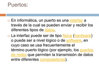 Puertos:
 En informática, un puerto es una interfaz a
través de la cual se pueden enviar y recibir los
diferentes tipos de datos.
 La interfaz puede ser de tipo física (hardware)
o puede ser a nivel lógico o de software, en
cuyo caso se usa frecuentemente el
término puerto lógico (por ejemplo, los puertos
de redes que permiten la transmisión de datos
entre diferentes computadoras).
 
