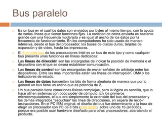 Bus paralelo
 Es un bus en el cual los datos son enviados por bytes al mismo tiempo, con la ayuda
de varias líneas que tienen funciones fijas. La cantidad de datos enviada es bastante
grande con una frecuencia moderada y es igual al ancho de los datos por la
frecuencia de funcionamiento. En los computadores ha sido usado de manera
intensiva, desde el bus del procesador, los buses de discos duros, tarjetas de
expansión y de vídeo, hasta las impresoras.
 El front-side bus de los procesadores Intel es un bus de este tipo y como cualquier
bus presenta unas funciones en líneas dedicadas:
 Las líneas de dirección son las encargadas de indicar la posición de memoria o el
dispositivo con el que se desea establecer comunicación.
 Las líneas de control son las encargadas de enviar señales de arbitraje entre los
dispositivos. Entre las más importantes están las líneas de interrupción, DMA y los
indicadores de estado.
 Las líneas de datos transmiten los bits de forma aleatoria de manera que por lo
general un bus tiene un ancho que es potencia de 2.
 Un bus paralelo tiene conexiones físicas complejas, pero la lógica es sencilla, que lo
hace útil en sistemas con poco poder de cómputo. En los primeros
microcomputadores, el bus era simplemente la extensión del bus del procesador y
los demás integrados "escuchan" las línea de direcciones, en espera de recibir
instrucciones. En el PC IBM original, el diseño del bus fue determinante a la hora de
elegir un procesador con I/O de 8 bits (Intel 8088), sobre uno de 16 (el 8086),
porque era posible usar hardware diseñado para otros procesadores, abaratando el
producto.
 