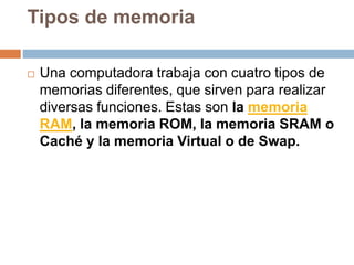 Tipos de memoria
 Una computadora trabaja con cuatro tipos de
memorias diferentes, que sirven para realizar
diversas funciones. Estas son la memoria
RAM, la memoria ROM, la memoria SRAM o
Caché y la memoria Virtual o de Swap.
 