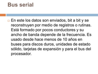 Bus serial
 En este los datos son enviados, bit a bit y se
reconstruyen por medio de registros o rutinas.
Está formado por pocos conductores y su
ancho de banda depende de la frecuencia. Es
usado desde hace menos de 10 años en
buses para discos duros, unidades de estado
sólido, tarjetas de expansión y para el bus del
procesador.
 
