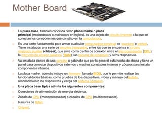 Mother Board
 La placa base, también conocida como placa madre o placa
principal (motherboard o mainboard en inglés), es una tarjeta de circuito impreso a la que se
conectan los componentes que constituyen la computadora.
 Es una parte fundamental para armar cualquier computadora personal de escritorio o portátil.
Tiene instalados una serie de circuitos integrados, entre los que se encuentra el circuito
integrado auxiliar (chipset), que sirve como centro de conexión entre el microprocesador (CPU),
la memoria de acceso aleatorio (RAM), las ranuras de expansión y otros dispositivos.
 Va instalada dentro de una carcasa o gabinete que por lo general está hecha de chapa y tiene un
panel para conectar dispositivos externos y muchos conectores internos y zócalos para instalar
componentes internos.
 La placa madre, además incluye un firmware llamado BIOS, que le permite realizar las
funcionalidades básicas, como pruebas de los dispositivos, vídeo y manejo delteclado,
reconocimiento de dispositivos y carga del sistema operativo.
 Una placa base típica admite los siguientes componentes:
 Conectores de alimentación de energía eléctrica.
 Zócalo de CPU (monoprocesador) o zócalos de CPU (multiprocesador).
 Ranuras de RAM.
 Chipset.
 