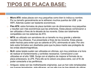 TIPOS DE PLACA BASE:
 Micro ATX: estas placas son muy pequeñas como bien lo indica su nombre.
Por su tamaño generalmente se le adhieren muchos puertos de USB y de
WIFI. Además suelen ser bastante económicos.
 Flex ATX: estos formatos de placa también son de dimensiones muy pequeñas
y resultan aún más económicas que las anteriores. Estas placas comenzaron a
ser utilizadas a fines de la década de los noventa. Estas son totalmente
compatibles con los sistemas de ATX.
 WTX: es utilizado con servidores de un tamaño no muy grande y además
resultan muy eficaces. Fue presentada a fines de los noventa. Estas placas
están hechas para evitar que se caliente el CPU, eliminando el calor. Por otro
lado estos formatos son diseñados para que la placa madre sea protegida de
las ondas electromagnéticas.
 NLX: estas tarjeta suelen ser utilizadas en oficinas, son muy prácticas a la hora
de realizar el mantenimiento y controles necesarios. Comenzaron a ser
utilizadas en el año 1996. Surge con el objetivo de mejorar el formato de su
placa antecesora, la LPX. Para ello se le colocó una placa extra, con el fin de
poder conectarla a los periféricos.
 Antiguos: estas son las motherboards originarias, que ya han sido remplazadas
 