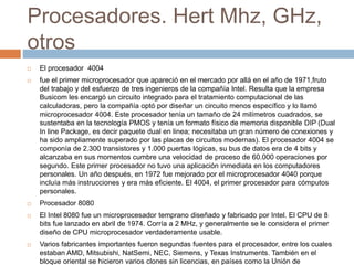Procesadores. Hert Mhz, GHz,
otros
 El procesador 4004
 fue el primer microprocesador que apareció en el mercado por allá en el año de 1971,fruto
del trabajo y del esfuerzo de tres ingenieros de la compañía Intel. Resulta que la empresa
Busicom les encargó un circuito integrado para el tratamiento computacional de las
calculadoras, pero la compañía optó por diseñar un circuito menos específico y lo llamó
microprocesador 4004. Este procesador tenía un tamaño de 24 milímetros cuadrados, se
sustentaba en la tecnología PMOS y tenía un formato físico de memoria disponible DIP (Dual
In line Package, es decir paquete dual en linea; necesitaba un gran número de conexiones y
ha sido ampliamente superado por las placas de circuitos modernas). El procesador 4004 se
componía de 2.300 transistores y 1.000 puertas lógicas, su bus de datos era de 4 bits y
alcanzaba en sus momentos cumbre una velocidad de proceso de 60.000 operaciones por
segundo. Este primer procesador no tuvo una aplicación inmediata en los computadores
personales. Un año después, en 1972 fue mejorado por el microprocesador 4040 porque
incluía más instrucciones y era más eficiente. El 4004, el primer procesador para cómputos
personales.
 Procesador 8080
 El Intel 8080 fue un microprocesador temprano diseñado y fabricado por Intel. El CPU de 8
bits fue lanzado en abril de 1974. Corría a 2 MHz, y generalmente se le considera el primer
diseño de CPU microprocesador verdaderamente usable.
 Varios fabricantes importantes fueron segundas fuentes para el procesador, entre los cuales
estaban AMD, Mitsubishi, NatSemi, NEC, Siemens, y Texas Instruments. También en el
bloque oriental se hicieron varios clones sin licencias, en países como la Unión de
 