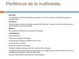 Periféricos de la multimedia.
 Micrófono
 Los micrófonos se utilizan para capturar el sonido en vivo y se conectan a la clavija microphone-in
(conector rosa)
 Auriculares
 Se utilizan para escuchar los sonidos que salen del ordenador. Se suelen conectar al ordenador por la
clavija speacker out (conector verde)
 Webcam
 Son pequeñas cámaras que se conectan al ordenador
 Características:
 Buena resolución
 Frecuencia de refresco de imagen
 Que disponga de ajustes automático de luz y color.
 Que la conexión sea USB
 Que tenga micrófono incorporado
 Al elegir la webcam debemos tener en cuenta dónde la ubicamos
 Comprobar que la cámara tenga una base acorde con el lugar donde la queremos apoyar, así como la
posibilidad de orientarla en diferentes direcciones.
 Que sirva para otras funciones también, como fotografía.
 