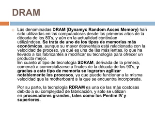 DRAM
 Las denominadas DRAM (Dynamyc Random Acces Memory) han
sido utilizadas en las computadoras desde los primeros años de la
década de los 80's, y aún en la actualidad continúan
utilizándose. Se trata de uno de los tipos de memorias más
económicas, aunque su mayor desventaja está relacionada con la
velocidad de proceso, ya que es una de las más lentas, lo que ha
llevado a los fabricantes a modificar su tecnología para ofrecer un
producto mejor.
En cuanto al tipo de tecnología SDRAM, derivada de la primera,
comenzó a comercializarse a finales de la década de los 90's, y
gracias a este tipo de memoria se lograron agilizar
notablemente los procesos, ya que puede funcionar a la misma
velocidad que la motherboard a la que se encuentra incorporada.
Por su parte, la tecnología RDRAM es una de las más costosas
debido a su complejidad de fabricación, y sólo se utilizan
en procesadores grandes, tales como los Pentim IV y
superiores.
 