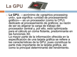 La GPU
 La GPU, —acrónimo de «graphics processing
unit», que significa «unidad de procesamiento
gráfico»— es un procesador (como la CPU)
dedicado al procesamiento de gráficos; su razón
de ser es aligerar la carga de trabajo del
procesador central y, por ello, está optimizada
para el cálculo en coma flotante, predominante en
las funciones 3D.
La mayor parte de la información ofrecida en la
especificación de una tarjeta gráfica se refiere a
las características de la GPU, pues constituye la
parte más importante de la tarjeta gráfica, así
como la principal determinante del rendimiento.
 