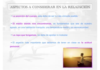 ASPECTOS A CONSIDERAR EN LA RELAJACIÓN
• La posición del cuerpo, esta debe de ser la más cómoda posible.
• El medio donde nos encontremos, es fundamental que sea de nuestro
agrado, en una habitación tranquila, una temperatura media y en semioscuridad.
• La ropa que tengamos, no debe de apretar ni molestar.
• El aspecto más importante que debemos de tener en clase es la actitud
personal.
 