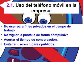 2.1. Uso del teléfono móvil en la
empresa.
• No usar para fines privados en el tiempo de
trabajo
• No vigilar la pantalla de forma compulsiva
• Acortar el tiempo de conversación.
• Evitar el uso en lugares públicos.
 