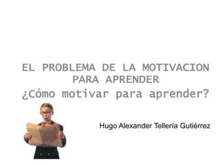 EL PROBLEMA DE LA MOTIVACION
        PARA APRENDER
¿Cómo motivar para aprender?

           Hugo Alexander Tellería Gutiérrez
 
