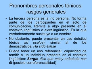 Pronombres personales tónicos:
rasgos generales
• La tercera persona es la ʽno personaʼ. No forma
parte de los participantes en el acto de
comunicación. Remite a algo presente en el
contexto lingüístico o extralingüístico. Es la que
verdaderamente sustituye a un nombre.
• No obstante, puede presentar un uso deíctico
(deixis ad oculos), similar al de los
demostrativos: Ha sido él/ese
• Puede tener un uso referencial: capacidad de
remitir a un individuo presente en el contexto
lingüístico: Sergio dice que estoy enfadada con
él (posible correferencialidad)
 