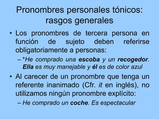 Pronombres personales tónicos:
rasgos generales
• Los pronombres de tercera persona en
función de sujeto deben referirse
obligatoriamente a personas:
– *He comprado una escoba y un recogedor.
Ella es muy manejable y él es de color azul
• Al carecer de un pronombre que tenga un
referente inanimado (Cfr. it en inglés), no
utilizamos ningún pronombre explícito:
– He comprado un coche. Es espectacular
 