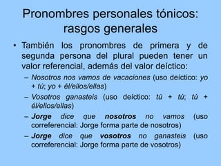 Pronombres personales tónicos:
rasgos generales
• También los pronombres de primera y de
segunda persona del plural pueden tener un
valor referencial, además del valor deíctico:
– Nosotros nos vamos de vacaciones (uso deíctico: yo
+ tú; yo + él/ellos/ellas)
– Vosotros ganasteis (uso deíctico: tú + tú; tú +
él/ellos/ellas)
– Jorge dice que nosotros no vamos (uso
correferencial: Jorge forma parte de nosotros)
– Jorge dice que vosotros no ganasteis (uso
correferencial: Jorge forma parte de vosotros)
 