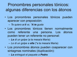 Pronombres personales tónicos:
algunas diferencias con los átonos
• Los pronombres personales tónicos pueden
aparecer con preposición:
– Te quiero a ti vs. *A te gusta
• Los pronombres tónicos tienen normalmente
como referente una persona. Los átonos
pueden tener un referente no personal:
– Le di un golpe (a la mesa/a María)
– Le di un golpe a ella (*a la mesa/a María)
• Los pronombres átonos pueden coaparecer con
sintagmas nominales (duplicación):
– Le entregué el paquete a Pedro
 