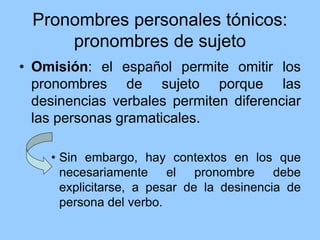 Pronombres personales tónicos:
pronombres de sujeto
• Omisión: el español permite omitir los
pronombres de sujeto porque las
desinencias verbales permiten diferenciar
las personas gramaticales.
• Sin embargo, hay contextos en los que
necesariamente el pronombre debe
explicitarse, a pesar de la desinencia de
persona del verbo.
 