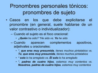 Pronombres personales tónicos:
pronombres de sujeto
• Casos en los que debe explicitarse el
pronombre (en general, suele hablarse de un
valor contrastivo o individualizador):
– Cuando el sujeto es el foco oracional:
• ¿Quién ha sido? *He sido vs. Yo he sido
– Cuando aparecen complementos apositivos,
adjetivales u oracionales:
• *, que eres muy presumida, tienes muchos pintalabios vs.
Tú, que eres muy presumida, tienes muchos pintalabios
• * solo lo ha arreglado vs. Él solo lo ha arreglado
• *, padres de cuatro hijos, estamos muy contentos vs.
Nosotros, padres de cuatro hijos, estamos muy contentos
 