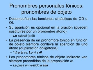 Pronombres personales tónicos:
pronombres de objeto
• Desempeñan las funciones sintácticas de OD u
OI.
• Su aparición es opcional en la oración (pueden
sustituirse por un pronombre átono):
– Lo saludé (a él)
• La presencia de un pronombre tónico en función
de objeto siempre conlleva la aparición de uno
átono (duplicación obligatoria):
– *Vi a él vs. Lo vi a él
• Los pronombres tónicos de objeto indirecto van
siempre precedidos de la preposición a:
– Le puse un vestido a ella
 