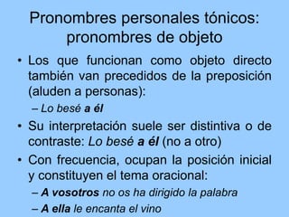 Pronombres personales tónicos:
pronombres de objeto
• Los que funcionan como objeto directo
también van precedidos de la preposición
(aluden a personas):
– Lo besé a él
• Su interpretación suele ser distintiva o de
contraste: Lo besé a él (no a otro)
• Con frecuencia, ocupan la posición inicial
y constituyen el tema oracional:
– A vosotros no os ha dirigido la palabra
– A ella le encanta el vino
 
