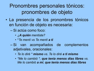 Pronombres personales tónicos:
pronombres de objeto
• La presencia de los pronombres tónicos
en función de objeto es necesaria:
– Si actúa como foco:
• ¿A quién mentiste?
• *Te mentí vs Te mentí a ti
– Si van acompañados de complementos
adjetivales, oracionales:
• Te lo diré * mismo vs. Te lo diré a ti mismo
• *Me lo cambió *, que tenía menos días libres vs.
Me lo cambió a mí, que tenía menos días libres
 