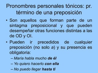 Pronombres personales tónicos: pr.
término de una preposición
• Son aquellos que forman parte de un
sintagma preposicional y que pueden
desempeñar otras funciones distintas a las
de OD y OI.
• Pueden ir precedidos de cualquier
preposición (no solo a) y su presencia es
obligatoria:
– María habla mucho de él
– Yo quiero hacerlo con ella
– No puedo llegar hasta ti
 
