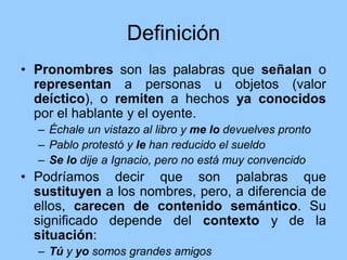 Definición
• Pronombres son las palabras que señalan o
representan a personas u objetos (valor
deíctico), o remiten a hechos ya conocidos
por el hablante y el oyente.
– Échale un vistazo al libro y me lo devuelves pronto
– Pablo protestó y le han reducido el sueldo
– Se lo dije a Ignacio, pero no está muy convencido
• Podríamos decir que son palabras que
sustituyen a los nombres, pero, a diferencia de
ellos, carecen de contenido semántico. Su
significado depende del contexto y de la
situación:
– Tú y yo somos grandes amigos
 