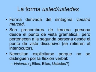 La forma usted/ustedes
• Forma derivada del sintagma vuestra
merced.
• Son pronombres de tercera persona
desde el punto de vista gramatical, pero
pertenecen a la segunda persona desde el
punto de vista discursivo (se refieren al
interlocutor).
• Necesitan explicitarse porque no se
distinguen por la flexión verbal:
– Vinieron (¿Ellos, Ellas, Ustedes?)
 