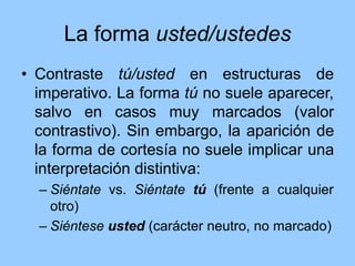 La forma usted/ustedes
• Contraste tú/usted en estructuras de
imperativo. La forma tú no suele aparecer,
salvo en casos muy marcados (valor
contrastivo). Sin embargo, la aparición de
la forma de cortesía no suele implicar una
interpretación distintiva:
– Siéntate vs. Siéntate tú (frente a cualquier
otro)
– Siéntese usted (carácter neutro, no marcado)
 