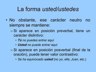 La forma usted/ustedes
• No obstante, ese carácter neutro no
siempre se mantiene:
– Si aparece en posición preverbal, tiene un
carácter distintivo:
• Tú no puedes entrar aquí
• Usted no puede entrar aquí
– Si aparece en posición posverbal (final de la
oración), puede tener valor contrastivo:
• Se ha equivocado usted (no yo, ella, Juan, etc.)
 